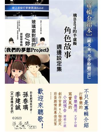 〔專輯介紹本〕(不含音樂QR Code)璃Band的半虛擬角色故事週邊設定集(《玻璃窗對面的你》《我們的夢想Project》) 出版公司:孫春璃 作者:孫春璃、季建誠 類型:藝術-音樂 PDF電子書 繁體中文版